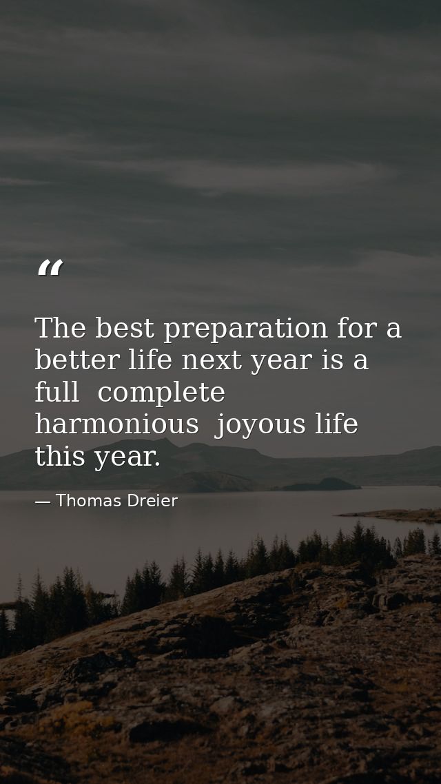 The best preparation for a better life next year is a full  complete  harmonious  joyous life this year. — Thomas Dreier