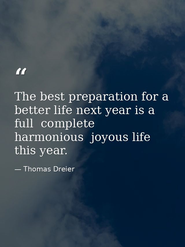 The best preparation for a better life next year is a full  complete  harmonious  joyous life this year. — Thomas Dreier