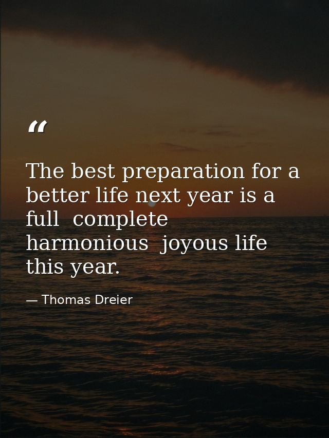 The best preparation for a better life next year is a full  complete  harmonious  joyous life this year. — Thomas Dreier
