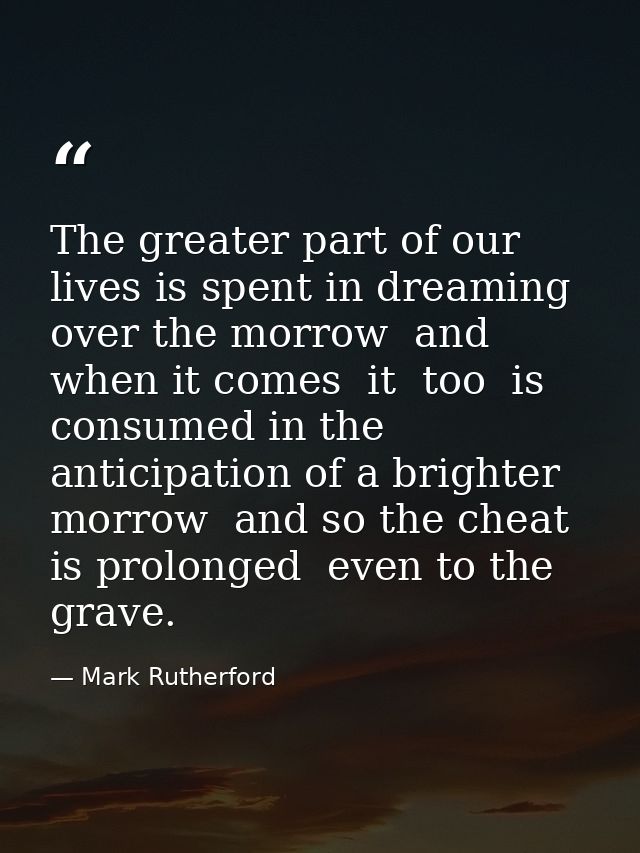 The greater part of our lives is spent in dreaming over the morrow  and when it comes  it  too  is consumed in the antic — Mark Rutherford