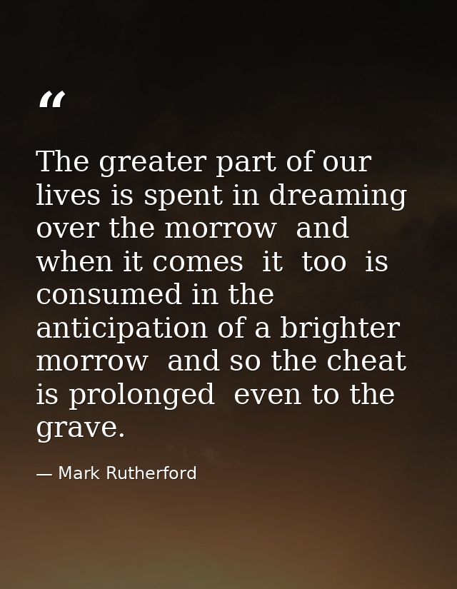 The greater part of our lives is spent in dreaming over the morrow  and when it comes  it  too  is consumed in the antic — Mark Rutherford