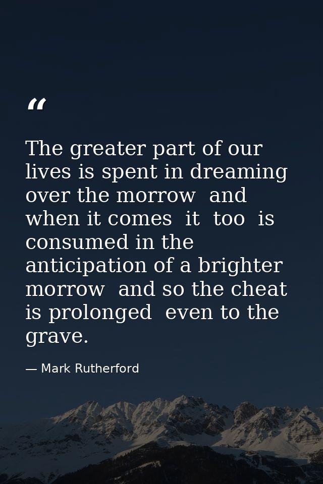 The greater part of our lives is spent in dreaming over the morrow  and when it comes  it  too  is consumed in the antic — Mark Rutherford
