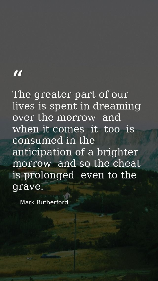 The greater part of our lives is spent in dreaming over the morrow  and when it comes  it  too  is consumed in the antic — Mark Rutherford