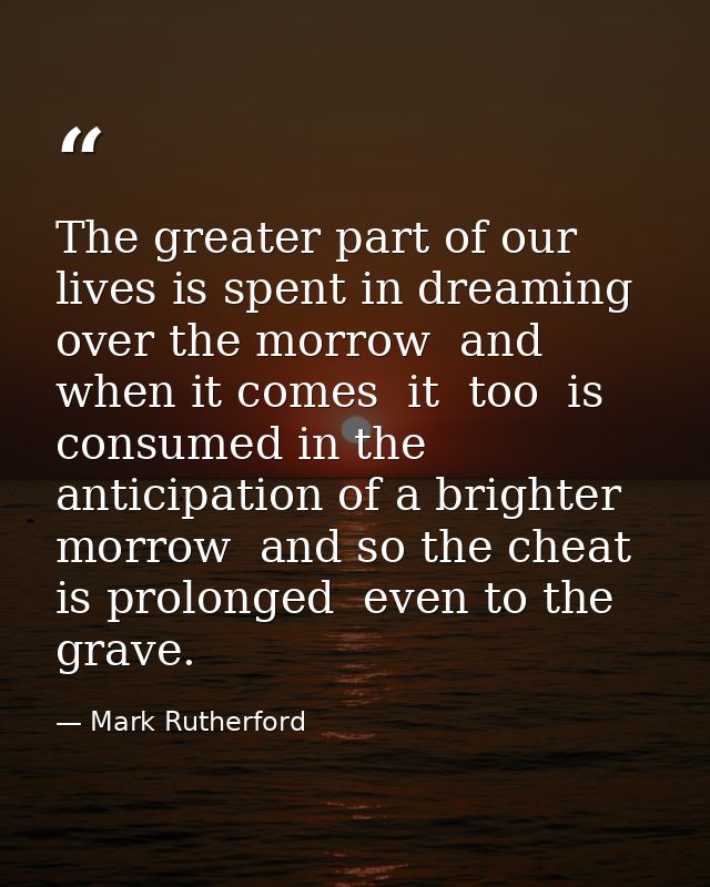 The greater part of our lives is spent in dreaming over the morrow  and when it comes  it  too  is consumed in the antic — Mark Rutherford