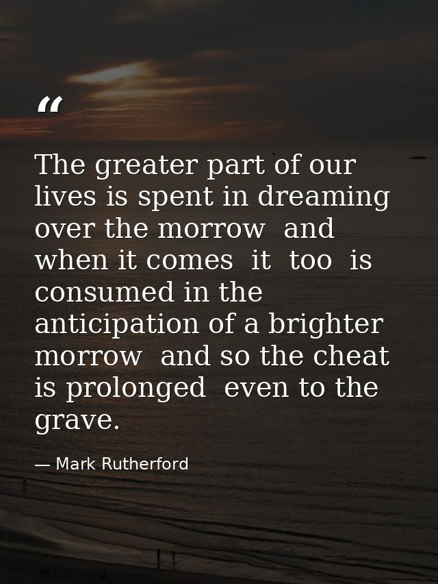 The greater part of our lives is spent in dreaming over the morrow  and when it comes  it  too  is consumed in the antic — Mark Rutherford