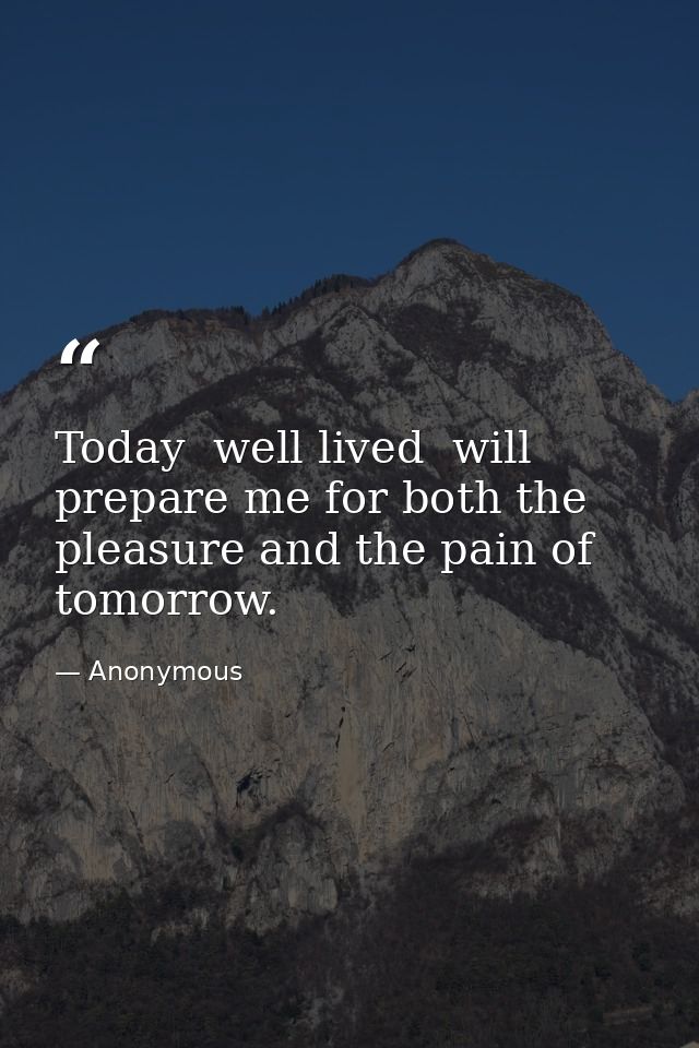 Today  well lived  will prepare me for both the pleasure and the pain of tomorrow. — Anonymous