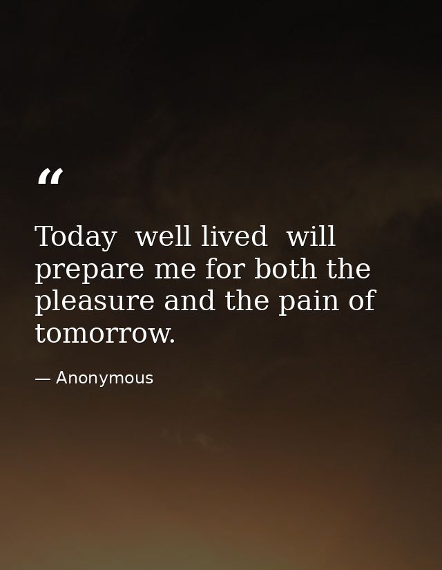 Today  well lived  will prepare me for both the pleasure and the pain of tomorrow. — Anonymous