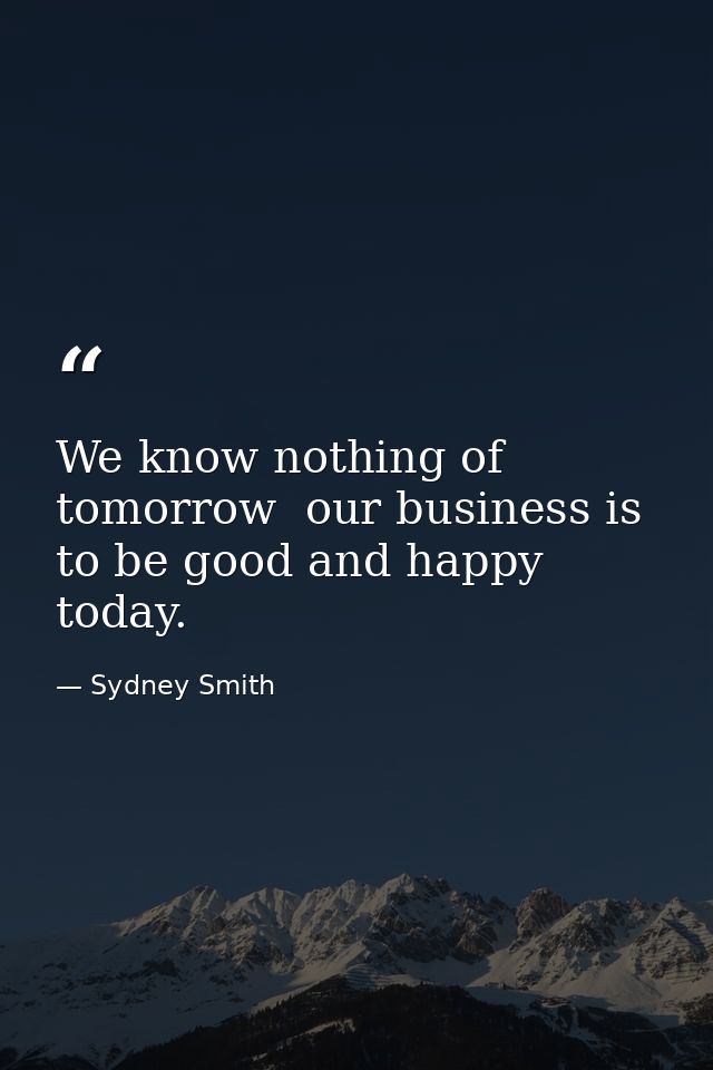 We know nothing of tomorrow  our business is to be good and happy today. — Sydney Smith