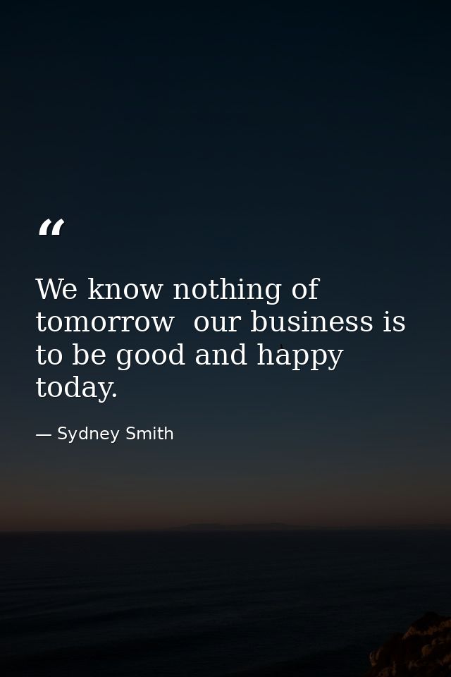 We know nothing of tomorrow  our business is to be good and happy today. — Sydney Smith