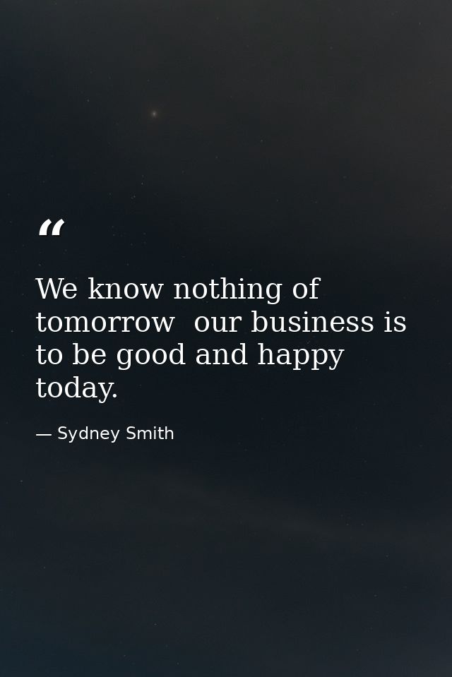 We know nothing of tomorrow  our business is to be good and happy today. — Sydney Smith