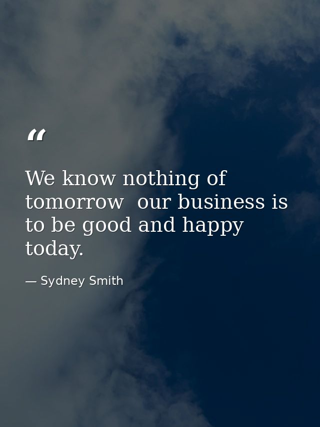 We know nothing of tomorrow  our business is to be good and happy today. — Sydney Smith