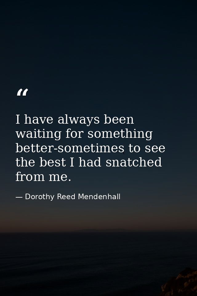 I have always been waiting for something better-sometimes to see the best I had snatched from me. — Dorothy Reed Mendenhall