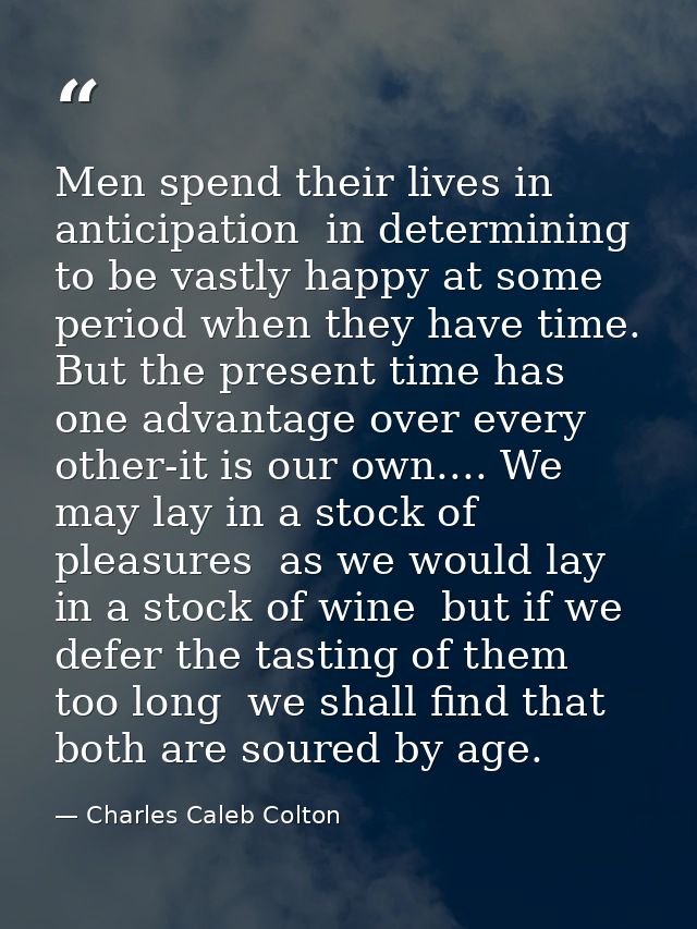 Men spend their lives in anticipation  in determining to be vastly happy at some period when they have time. But the pre — Charles Caleb Colton