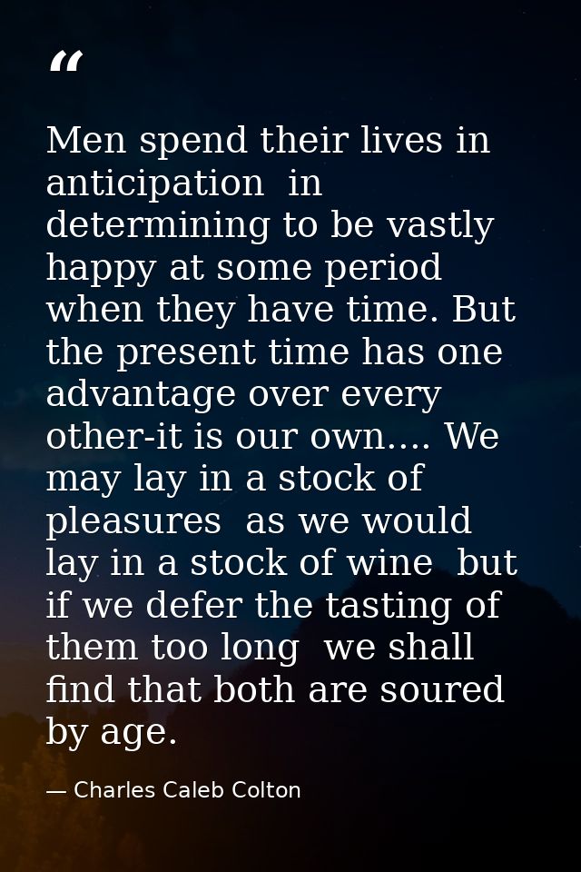 Men spend their lives in anticipation  in determining to be vastly happy at some period when they have time. But the pre — Charles Caleb Colton