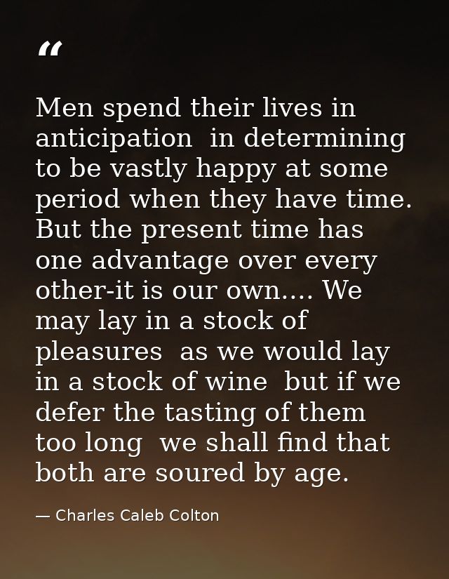 Men spend their lives in anticipation  in determining to be vastly happy at some period when they have time. But the pre — Charles Caleb Colton