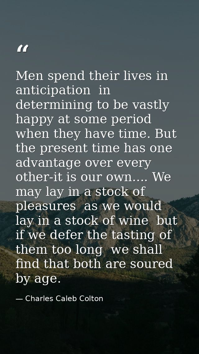Men spend their lives in anticipation  in determining to be vastly happy at some period when they have time. But the pre — Charles Caleb Colton