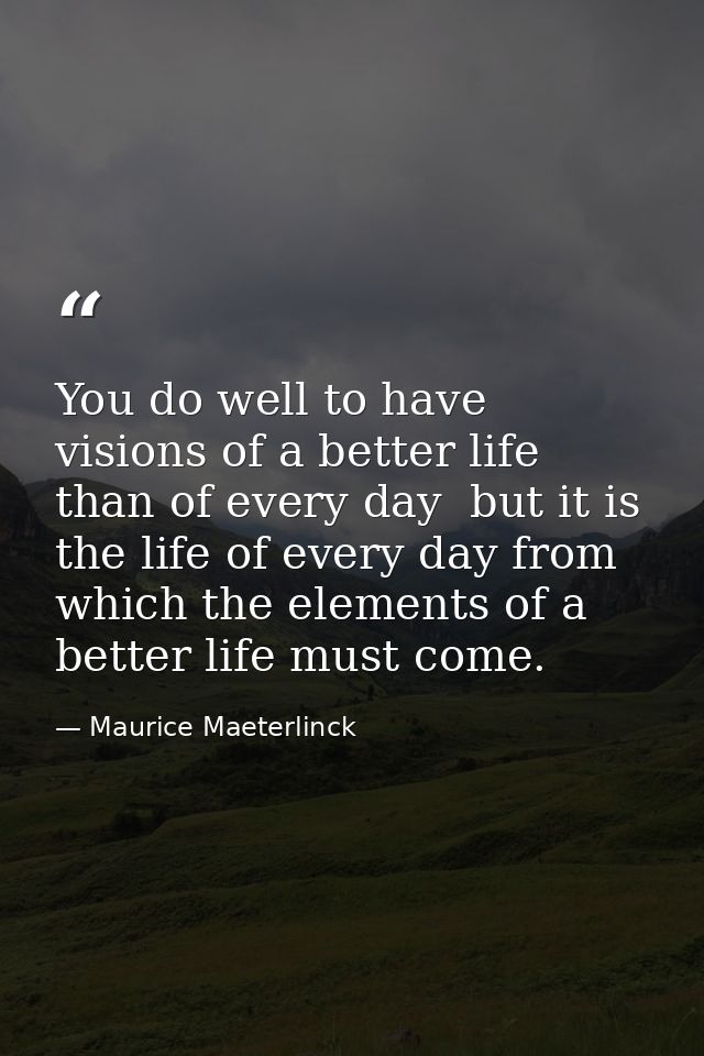 You do well to have visions of a better life than of every day  but it is the life of every day from which the elements  — Maurice Maeterlinck