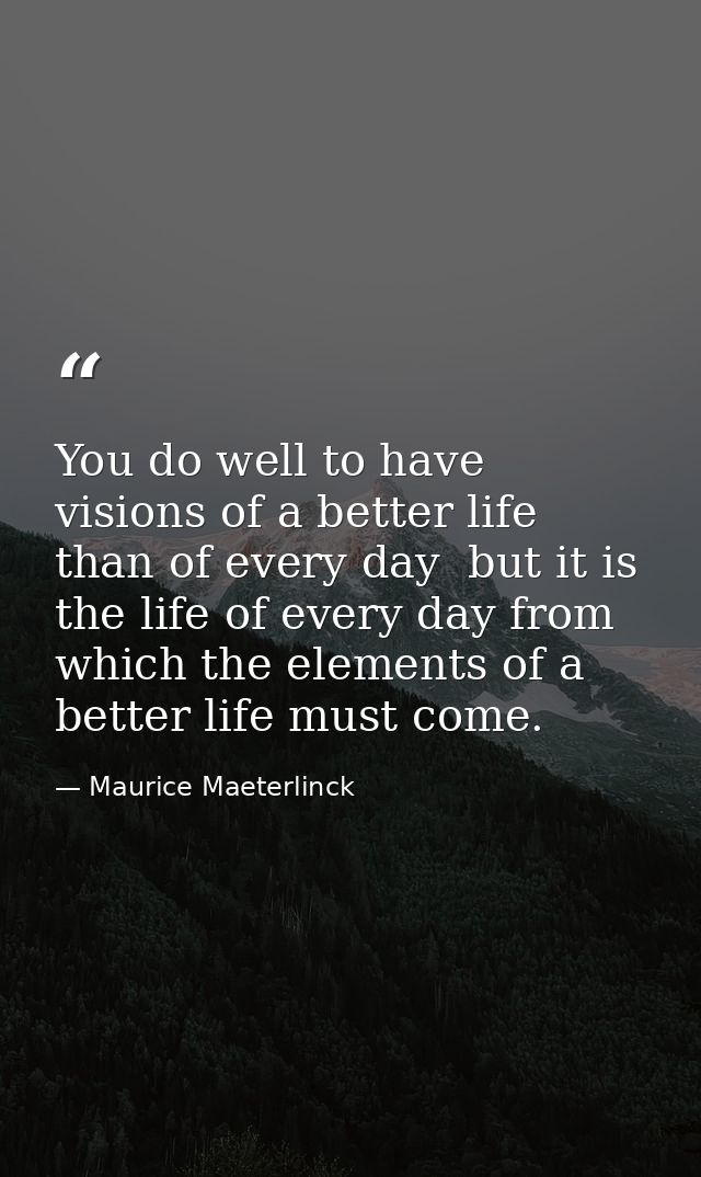 You do well to have visions of a better life than of every day  but it is the life of every day from which the elements  — Maurice Maeterlinck