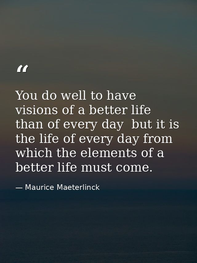 You do well to have visions of a better life than of every day  but it is the life of every day from which the elements  — Maurice Maeterlinck