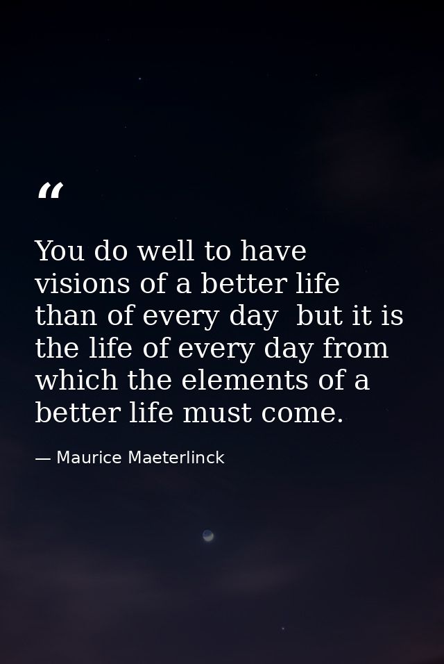 You do well to have visions of a better life than of every day  but it is the life of every day from which the elements  — Maurice Maeterlinck