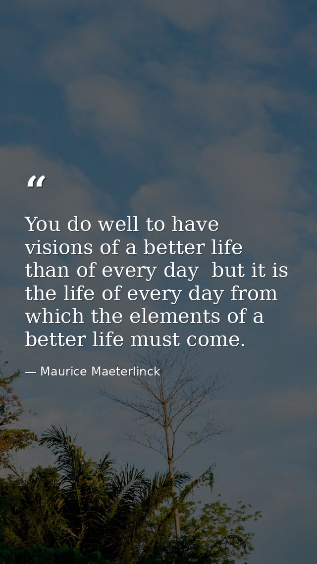 You do well to have visions of a better life than of every day  but it is the life of every day from which the elements  — Maurice Maeterlinck