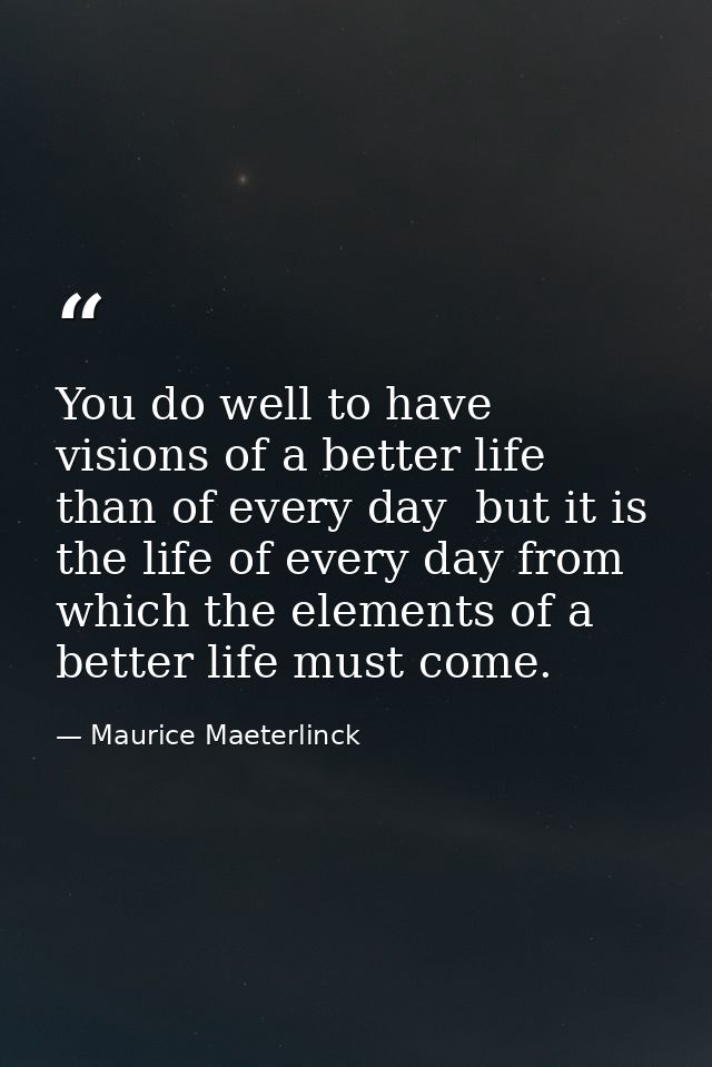 You do well to have visions of a better life than of every day  but it is the life of every day from which the elements  — Maurice Maeterlinck