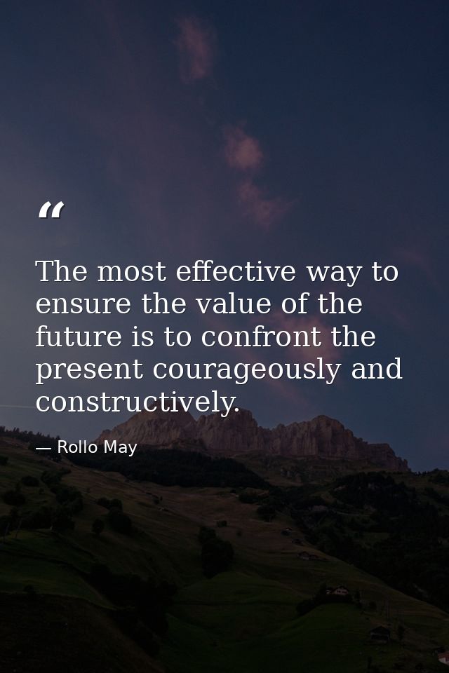 The most effective way to ensure the value of the future is to confront the present courageously and constructively. — Rollo May