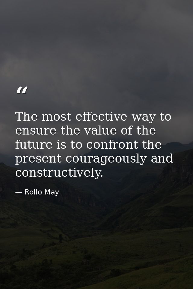 The most effective way to ensure the value of the future is to confront the present courageously and constructively. — Rollo May