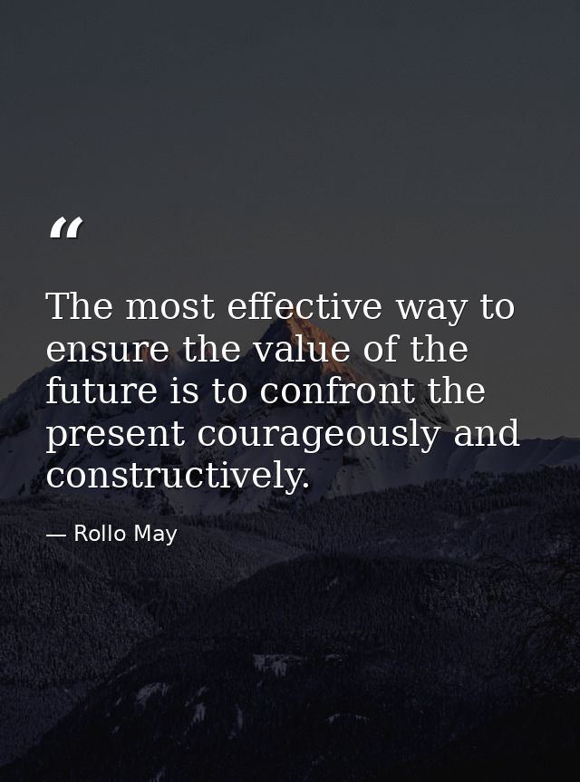 The most effective way to ensure the value of the future is to confront the present courageously and constructively. — Rollo May