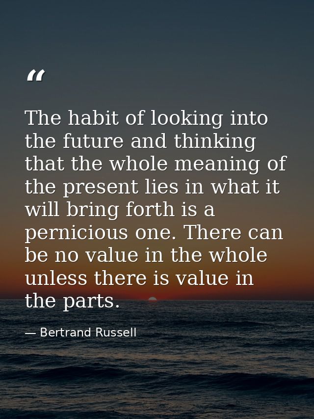 The habit of looking into the future and thinking that the whole meaning of the present lies in what it will bring forth — Bertrand Russell
