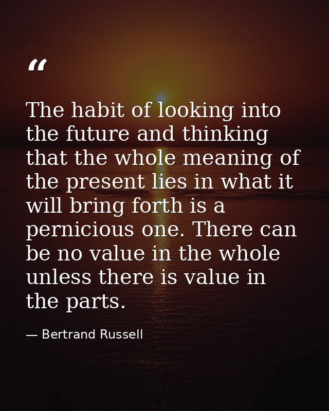 The habit of looking into the future and thinking that the whole meaning of the present lies in what it will bring forth — Bertrand Russell