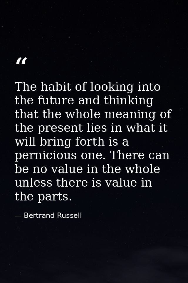 The habit of looking into the future and thinking that the whole meaning of the present lies in what it will bring forth — Bertrand Russell