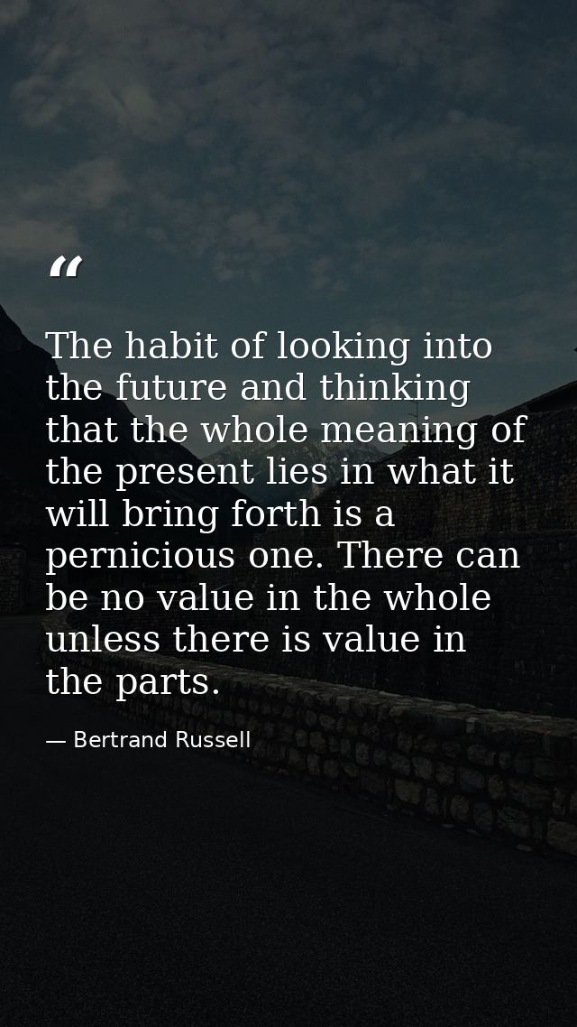 The habit of looking into the future and thinking that the whole meaning of the present lies in what it will bring forth — Bertrand Russell