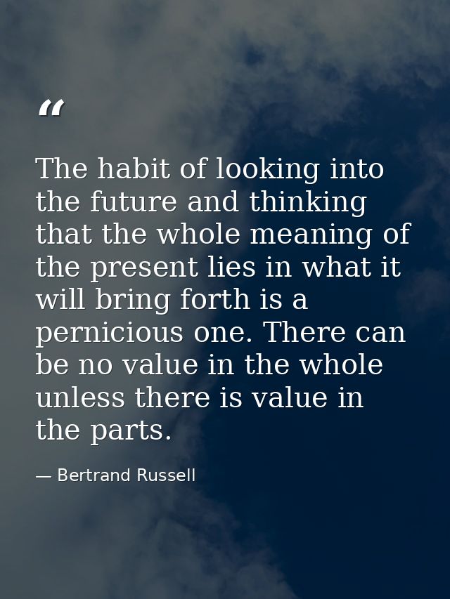 The habit of looking into the future and thinking that the whole meaning of the present lies in what it will bring forth — Bertrand Russell