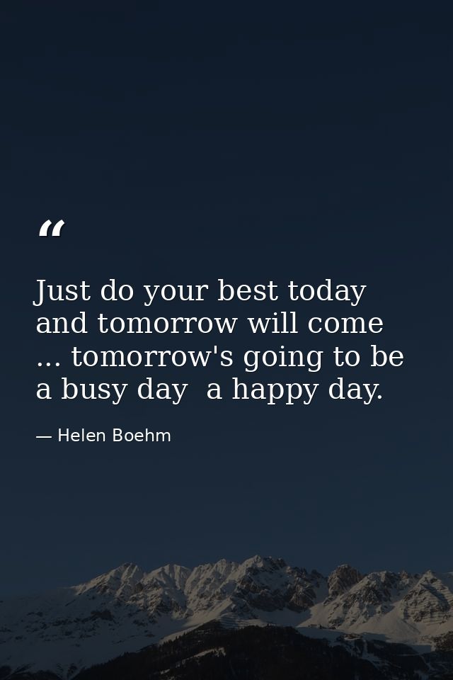 Just do your best today and tomorrow will come ... tomorrow's going to be a busy day  a happy day. — Helen Boehm