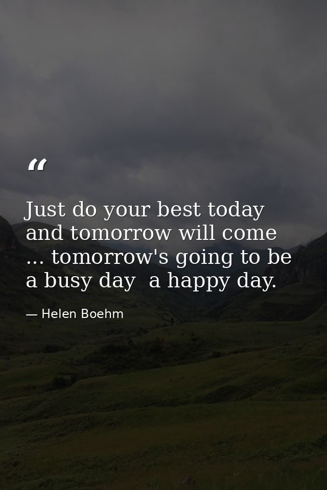 Just do your best today and tomorrow will come ... tomorrow's going to be a busy day  a happy day. — Helen Boehm
