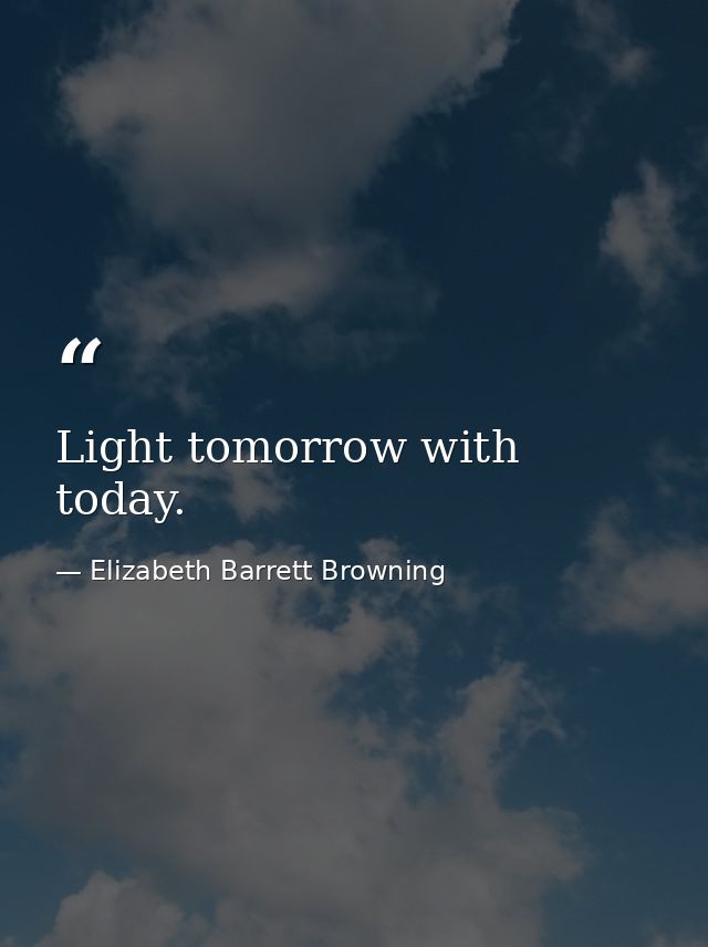 Light tomorrow with today. — Elizabeth Barrett Browning