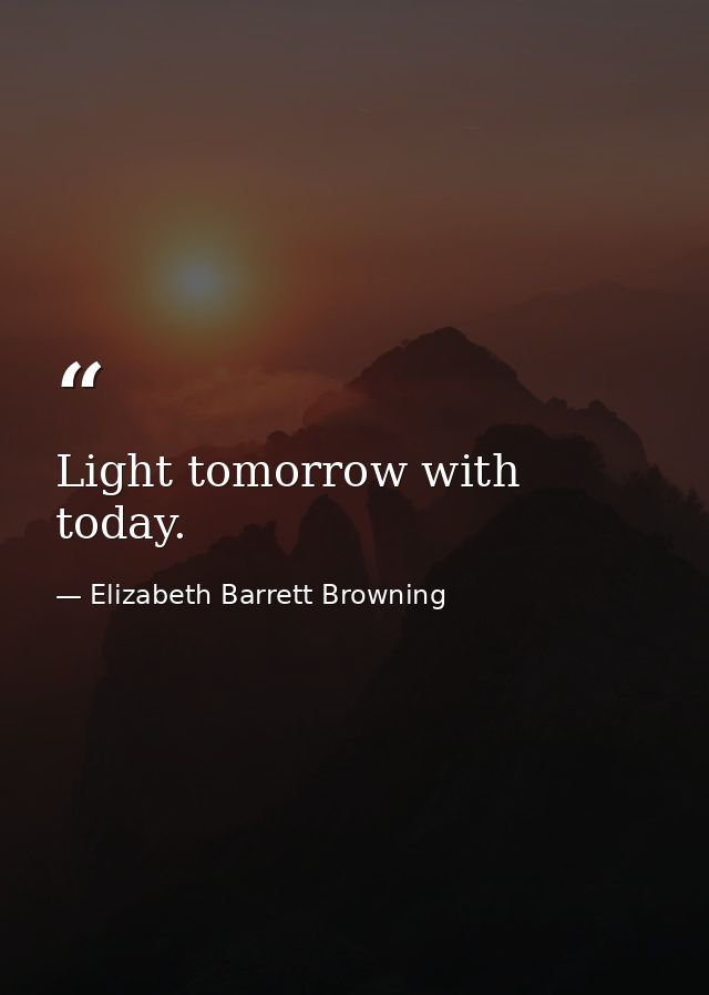 Light tomorrow with today. — Elizabeth Barrett Browning