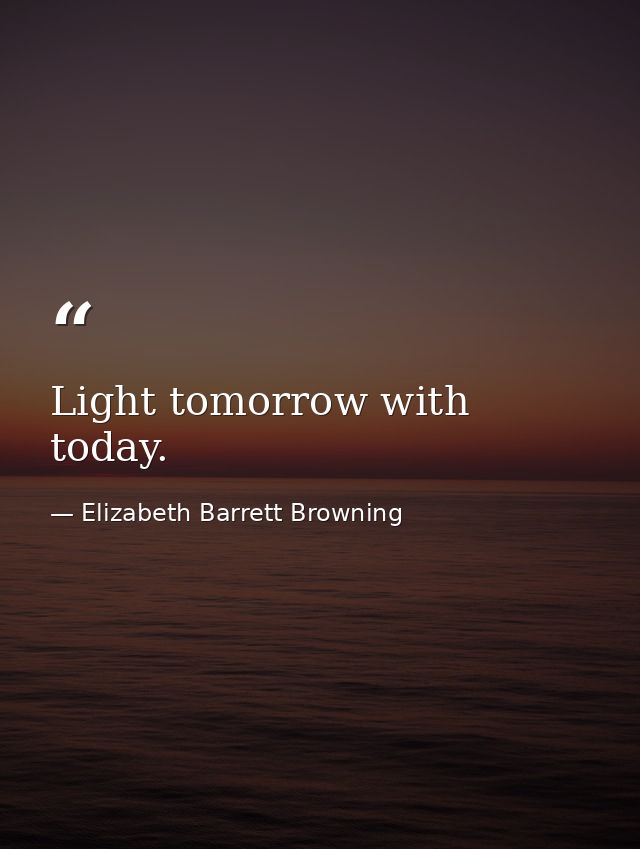 Light tomorrow with today. — Elizabeth Barrett Browning