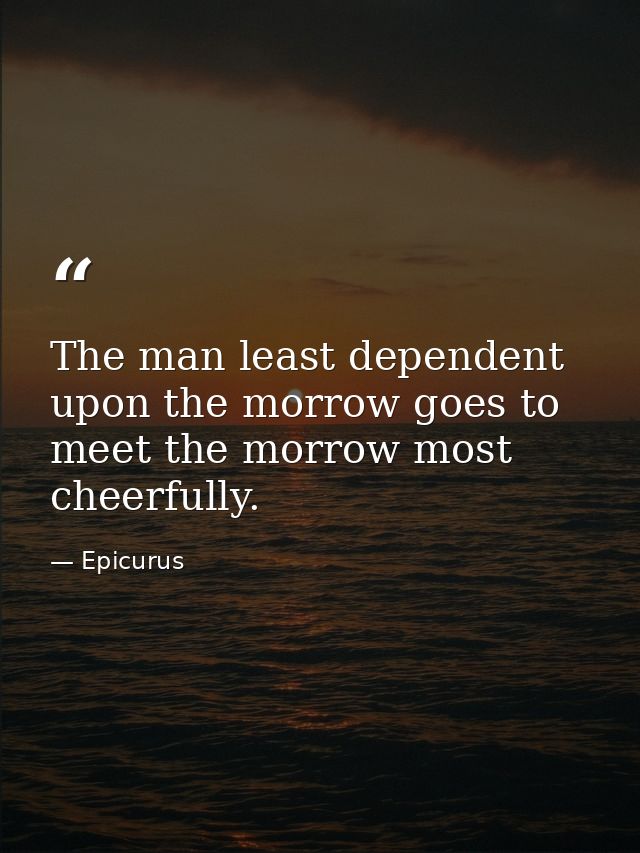The man least dependent upon the morrow goes to meet the morrow most cheerfully. — Epicurus