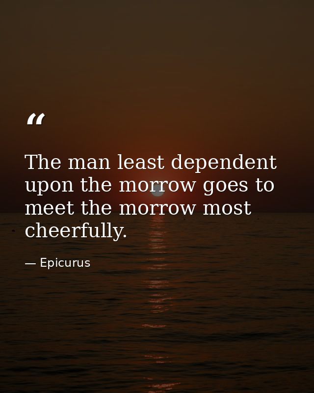 The man least dependent upon the morrow goes to meet the morrow most cheerfully. — Epicurus