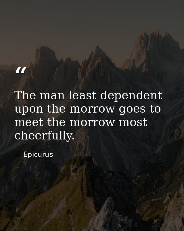 The man least dependent upon the morrow goes to meet the morrow most cheerfully. — Epicurus