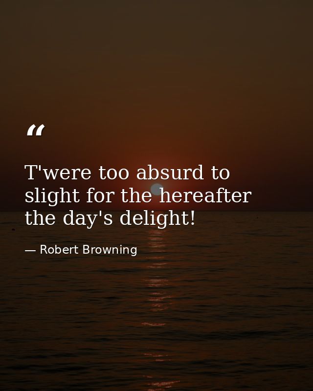 T'were too absurd to slight for the hereafter  the day's delight! — Robert Browning