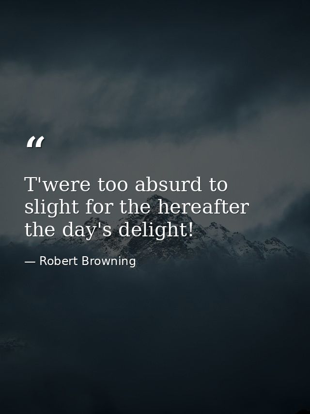 T'were too absurd to slight for the hereafter  the day's delight! — Robert Browning