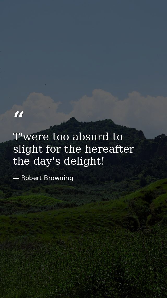 T'were too absurd to slight for the hereafter  the day's delight! — Robert Browning