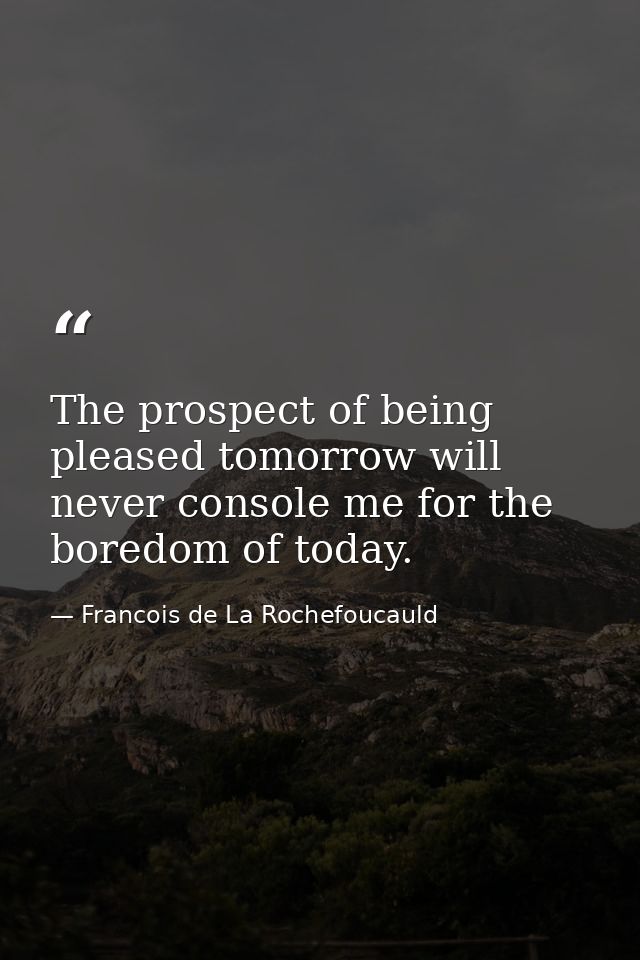 The prospect of being pleased tomorrow will never console me for the boredom of today. — Francois de La Rochefoucauld