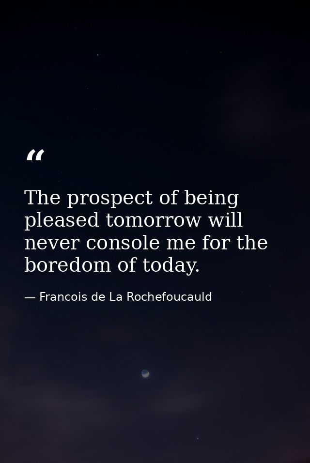 The prospect of being pleased tomorrow will never console me for the boredom of today. — Francois de La Rochefoucauld