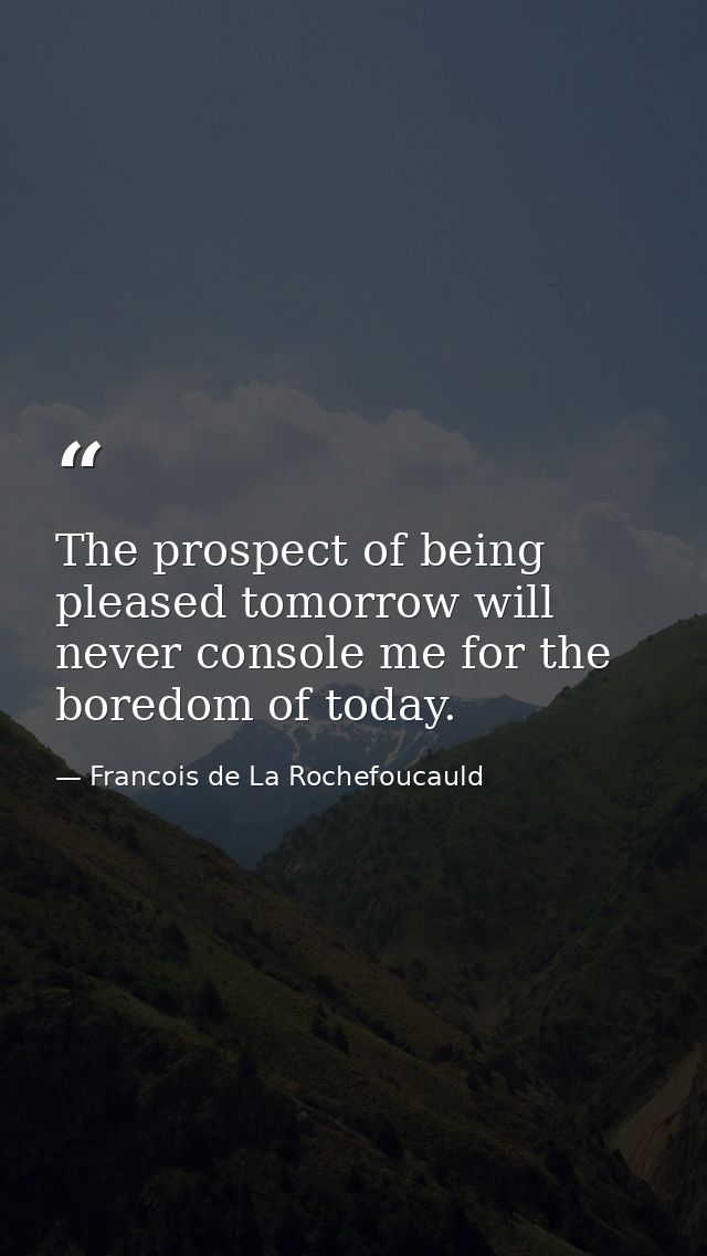 The prospect of being pleased tomorrow will never console me for the boredom of today. — Francois de La Rochefoucauld
