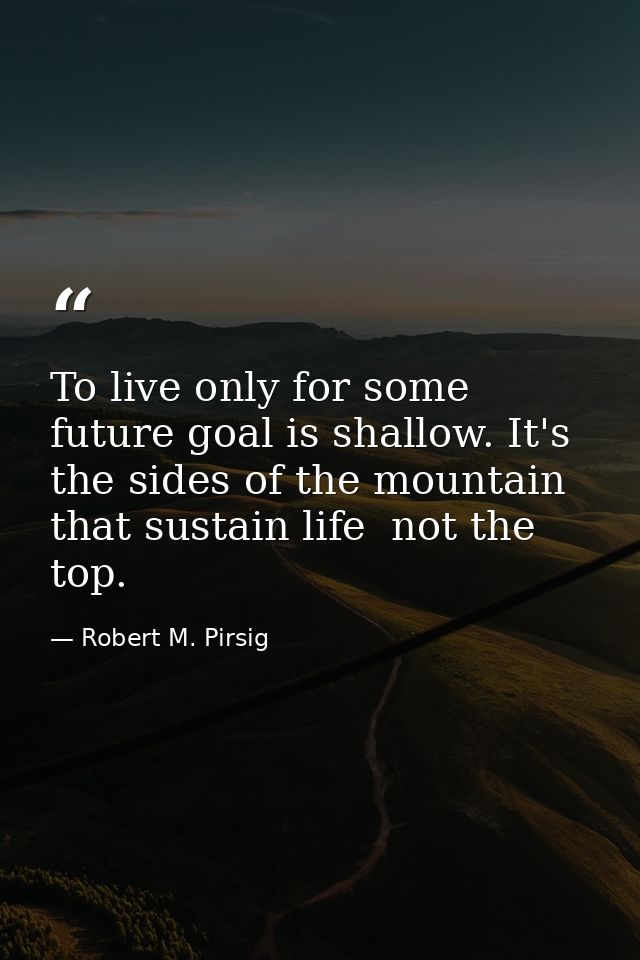 To live only for some future goal is shallow. It's the sides of the mountain that sustain life  not the top. — Robert M. Pirsig