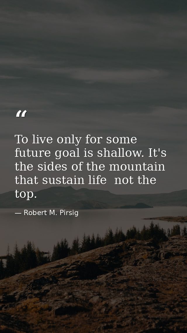 To live only for some future goal is shallow. It's the sides of the mountain that sustain life  not the top. — Robert M. Pirsig